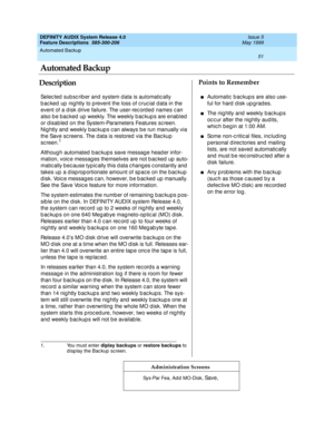 Page 71Automated Backup 
51  
DEFINITY AUDIX System Release 4.0
Feature Descriptions  585-300-206 Issue 5
May 1999
DescriptionPoints to Remember
Administration Screens
Selec ted  sub sc rib er and  system d ata is automatic ally 
b ac ked  up  nig htly to p revent the loss of c ruc ial d ata in the 
event of a d isk d rive failure. The user-rec ord ed  names c an 
also b e bac ked  up  weekly. The weekly b ac kup s are enab led  
or d isab led  on the System-Parameters Features sc reen. 
Nig htly and  weekly b...