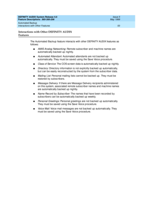 Page 73DEFINITY AUDIX System Release 4.0
Feature Descriptions  585-300-206  Issue 5
May 1999
Automated Backup 
53 Interactions with Other Features 
Interactions with Other DEFINITY AUDIX 
Features
The Automated  Bac kup  feature interac ts with other DEFINITY AUDIX features as 
follows: 
nAMIS Analog  Networking: Remote sub sc riber and  mac hine names are 
automatic ally bac ked  up  nig htly. 
nAutomated  Attend ant: Automated  attendants are not b ac ked  up  
automatic ally. They must b e saved  using the...