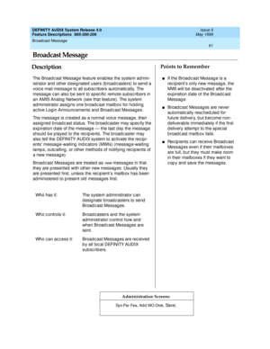 Page 81Broadcast Message 
61  
DEFINITY AUDIX System Release 4.0
Feature Descriptions  585-300-206 Issue 5
May 1999
DescriptionPoints to Remember
Administration Screens
The Broad c ast Messag e feature enab les the system ad min-
istrator and  other d esig nated users (b road c asters) to send  a 
voic e mail message to all sub sc rib ers automatic ally. The 
message c an also b e sent to sp ec ific  remote sub sc rib ers in 
an AMIS Analog  Network (see that feature). The system 
administrator assig ns one b...