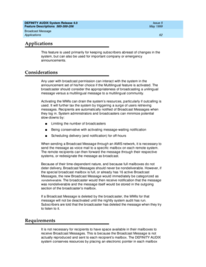 Page 82DEFINITY AUDIX System Release 4.0
Feature Descriptions  585-300-206  Issue 5
May 1999
Broadcast Message 
62 Applications 
Applications
This feature is used  p rimarily for keep ing  sub sc rib ers ab reast of c hanges in the 
system, b ut c an also b e used  for imp ortant c omp any or emerg enc y 
announc ements. 
Considerations
Any user with b roadc ast p ermission c an interac t with the system in the 
announc ement set of his/her c hoic e if the Multilingual feature is ac tivated . The 
b roadc aster...