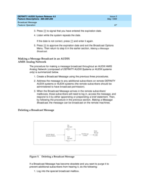 Page 87DEFINITY AUDIX System Release 4.0
Feature Descriptions  585-300-206  Issue 5
May 1999
Broadcast Message 
67 Feature Operation 
3. Press   to sig nal that you have entered  the exp iration d ate. 
4. Listen while the system rep eats the d ate. 
If the d ate is not c orrec t, p ress   and  enter it again. 
5. Press   to app rove the exp iration d ate and  exit the Broad c ast Options 
Menu. Then return to step  6 in the earlier sec tion, 
Making  a Messag e 
Broadc ast
. 
Making a Message Broadcast in an...