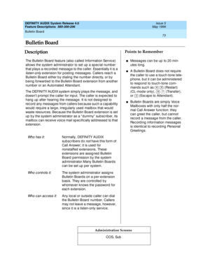 Page 93Bulletin Board 
73  
DEFINITY AUDIX System Release 4.0
Feature Descriptions  585-300-206 Issue 5
May 1999
DescriptionPoints to Remember
Administration Screens
The Bulletin Board  feature (also c alled  Information Servic e) 
allows the system ad ministrator to set up  a sp ec ial numb er 
that p lays a rec orded  messag e to the c aller. Essentially it is a 
listen-only extension for posting messages. Callers reach a 
Bulletin Board  either b y d ialing  the numb er d irec tly, or by 
b eing  forward ed...