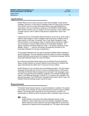 Page 94DEFINITY AUDIX System Release 4.0
Feature Descriptions  585-300-206  Issue 5
May 1999
Bulletin Board 
74 Applications 
Applications
Bulletin Board  c an be used  to p rovid e a d aily news messag e, a help  servic e 
messag e, d irec tions, or other typ e of messag e useful to a larg e g roup  of p eop le. 
One c ommon use is to p rovid e information ab out a tool used  freq uently b y 
sub sc rib ers, suc h as a mainframe c omputer or the DEFINITY AUDIX system 
itself. Another c ommon use is to rep lac...