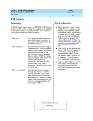 Page 97Call Answer 
77  
DEFINITY AUDIX System Release 4.0
Feature Descriptions  585-300-206 Issue 5
May 1999
DescriptionPoints to Remember
Administration Screens
The Call Answer feature allows the DEFINITY AUDIX system 
to answer c alls for sub sc rib ers who are b usy or unavailab le. 
Call Answer works in c onjunc tion with the Call Forward ing  
and  Call Coverag e features on the switc h.
Who has it: Only sub sc rib ers who have b een 
given Call Answer permission by 
the system ad ministrator have the...