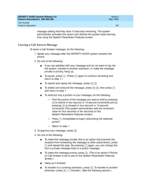 Page 100DEFINITY AUDIX System Release 4.0
Feature Descriptions  585-300-206  Issue 5
May 1999
Call Answer 
80 Feature Operation 
messag e stating  that they have 15 sec ond s remaining . The system 
ad ministrator ac tivates this op tion and  d efines the system-wid e warning 
time using  the System-Parameters Features sc reen. 
Leaving a Call Answer Message
To leave a Call Answer messag e, d o the following : 
1. Sp eak your messag e after the DEFINITY AUDIX system answers the 
p hone. 
2. Do one of the...