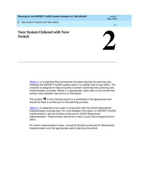 Page 15New System Ordered with New Switch 
2-1  
2
Planning for the DEFINITY AUDIX System Release 4.0  585-300-602  Issue 1
May 1999
2
New System Ordered with New 
Switch
Tab le 2-1 is a c hec klist that summarizes the tasks req uired  for p lanning  and  
installing  the DEFINITY AUDIX system when it is ord ered  with a new switc h. The 
c hec klist is d esig ned  to help all p arties involved  c oordinate their p lanning  and  
imp lementation ac tivities. Where it is ap p rop riate, tasks refer to d oc...