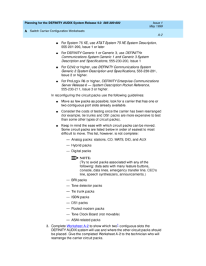 Page 38Planning for the DEFINITY AUDIX System Release 4.0  585-300-602  Issue 1
May 1999
Switch Carrier Configuration Worksheets 
A-2  
A
nFor System 75 XE, use AT& T Sy st e m  7 5  XE Sy st e m  D e sc ri p t io n, 
555-201-200, Issue 1 or later 
nFor DEFINITY Generic  1 or Generic  3, use D EFI N I TY® 
Communic ations System Generic  1 and  Generic  3 System 
Desc rip tion and  Sp ec ific ations
, 555-230-200, Issue 1 
nFor G3V2 or hig her, use DEFINITY Communic ations System 
Generic  3 System Desc rip...