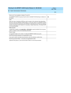 Page 48Planning for the DEFINITY AUDIX System Release 4.0  585-300-602  Issue 1
May 1999
Switch Administration Worksheets 
B-6  
B
Vec tor (y/n)? (not available on System 75 and  G1)
The DEFINITY AUDIX hunt g roup  may b e vec tor c ontrolled  if Call Vec toring  is a feature on 
the switc h.[n]
COR
Enter the c lass of restric tion (COR) you want to assig n to the extension that sub sc ribers 
will c all to reac h the DEFINITY AUDIX system. For sec urity reasons, the DEFINITY AUDIX 
hunt g roup  should b e...