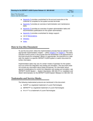 Page 7Planning for the DEFINITY AUDIX System Release 4.0  585-300-602  Issue 1
May 1999
About This Document 
vii How to Use this Document 
nAppendix E p rovides a worksheet for the ac c ount exec utive or the 
c ustomer to c omp lete for the system ac c ess terminals. 
nAppendix F p rovid es an overview of ad ministration and  maintenanc e 
tasks. 
nAppendix G p rovid es an overview of system ad ministration tasks and  
rec ommend ed qualific ations for the system ad ministrator. 
nAppendix H provides a...