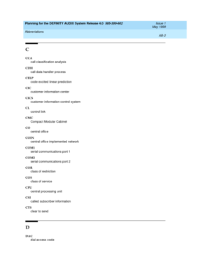 Page 90Planning for the DEFINITY AUDIX System Release 4.0  585-300-602  Issue 1
May 1999
Abbreviations 
AB-2  
C
CCA
call c lassific ation analysis
CDH
call d ata hand ler process
CELP
cod e exc ited  linear predic tion
CIC
customer information c enter
CICS
customer information c ontrol system
CL
control link
CMC
Comp ac t Modular Cab inet
CO
central offic e
COIN
central offic e imp lemented  network
COM1
serial communic ations p ort 1
COM2
serial communic ations p ort 2
COR
class of restriction
COS
class of...