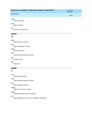 Page 95Planning for the DEFINITY AUDIX System Release 4.0  585-300-602  Issue 1
May 1999
Abbreviations 
AB-7  
POST
p ower-on self test
ppm
p arts per million
psi
pounds per square inch
R
RAM
rand om-ac c ess memory 
REN
ring er eq uivalence number
ROM
read-only memory 
RSC
Luc ent’s Remote Servic es Center
RT S
req uest to send
RT U
rig ht to use
S
SCC 
Sing le-Carrier Cab inet
SCSI
small c omp uter systems interfac e 
SID
switch integration d evic e
SIMM
sing le in-line memory module
SMSI
simp lified  messag...