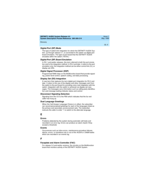 Page 61DEFINITY AUDIX System Release 4.0
System Description Pocket Reference  585-300-214  Issue 1
May 1999
Glossary 
GL-5  
Digital-Port (DP) Mode
The type of switch-link integration for which the DEFINITY AUDIX Sys-
tem, up through release 3.1, is connected to the switch via digital port 
board emulation. The type of port board that the DEFINITY AUDIX 
emulates within the switch (TN754.)
Digital-Port (DP) Board Emulation
In R3.1 and earlier releases, this term referred to both the port emula-
tion and to the...