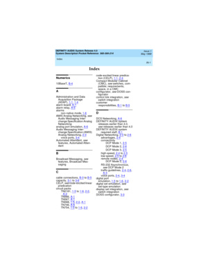 Page 69DEFINITY AUDIX System Release 4.0
System Description Pocket Reference  585-300-214  Issue 1
May 1999
Index 
IN-1
Index
Numerics
10BaseT,B-4
A
Administration and Data 
Acquisition Package 
(ADAP),1-1
, 1-4alarm board,A-1alarm relay,A-5alarms
non-native mode,1-6
AMIS Analog Networking, see 
Audio Messaging Inter-
change Specification Analog 
Networking
analog port emulation,A-6
Audio Messaging Inter-
change Specification (AMIS) 
Analog Networking,2-3
voice ports,3-4Automated Attendant, see 
features,...