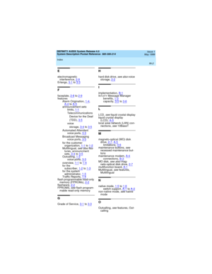 Page 70DEFINITY AUDIX System Release 4.0
System Description Pocket Reference  585-300-214  Issue 1
May 1999
Index 
IN-2  
E
electromagnetic 
interference,2-9
Erlangs,3-1to3-3
F
faceplate,2-8to2-9features
Alarm Origination,1-4, 
A-4toA-5announcement sets
limits,1-1
Telecommunications 
Device for the Deaf 
(TDD),3-5
voice 
storage,3-4
to3-5Automated Attendant
voice ports,3-3
Broadcast Messaging
voice ports,3-3
for the customer 
organization,1-1to1-2Multilingual, see also fea-
tures, announcment 
sets,3-4...