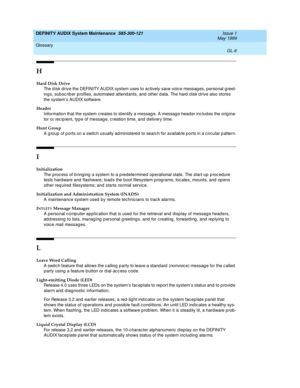 Page 200DEFINITY AUDIX System Maintenance  585-300-121  Issue 1
May 1999
Glossary 
GL-6  
H
Hard Disk Drive
The d isk d rive the DEFINITY AUDIX system uses to actively save voice messag es, personal g reet-
ing s, sub sc rib er profiles, automated attend ants, and  other d ata. The hard  d isk d rive also stores 
the system’s AUDIX software.
Header
Information that the system c reates to id entify a messag e. A messag e head er inc lud es the orig ina-
tor or recip ient, typ e of messag e, c reation time, and...