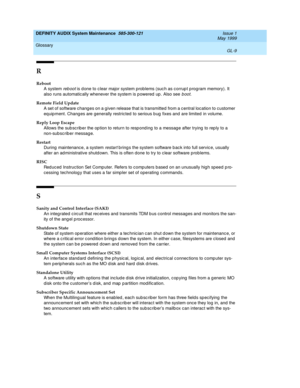 Page 203DEFINITY AUDIX System Maintenance  585-300-121  Issue 1
May 1999
Glossary 
GL-9  
R
Reboot
A system 
reb oot is d one to c lear major system problems (suc h as c orrup t program memory). It 
also runs automatically whenever the system is p owered  up . Also see 
boot.
Remote Field Update
A set of software chang es on a given release that is transmitted from a c entral location to customer 
eq uip ment. Chang es are generally restricted to serious b ug  fixes and  are limited  in volume.
Reply Loop...