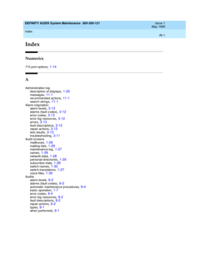 Page 205Index 
IN-1  
DEFINITY AUDIX System Maintenance  585-300-121   Issue 1
May 1999
IN
Index
Numerics
715 port op tions,1-14
A
Administration log
description of displays,1-20
messag es,11-1rec ommend ed  ac tions,11-1searc h strings,11-1
Alarm orig ination
alarm levels,3-12alarms (fault c od es),3-12
error c odes,3-13error log resourc es,3-12errors,3-13
fault descriptions,3-12rep air ac tions,3-12test results,3-13
troub leshooting,3-11Aud it screens
mailboxes,1-29
mailing -lists,1-29maintenanc...