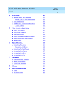 Page 4DEFINITY AUDIX System Maintenance  585-300-121  Issue 1
May 1999
Contents 
iv  
4 SCSI Devices 4-1
nMagneto-Optical Drive Problems4-1
On-Site Task: MO Disk Replacement4-5
nHard Disk Problems4-6
nDisk/MO Drive Replacement Procedures4-8
Jumper Settings4-11
5 Voice, Control, and LAN Links 5-1
nVoice Port Problems5-1
nVoice Group Problems5-7
nLink Ports Problems5-8
nSwitch (Remote DCS Switch) Problems5-10
nSwitch Link (Control Link) Problems5-12
nLAN Problems5-16
6 Digital Networking 6-1
nNetworking Port...