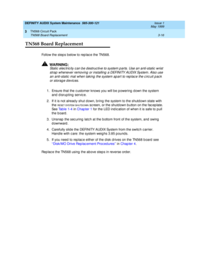 Page 62DEFINITY AUDIX System Maintenance  585-300-121  Issue 1
May 1999
TN568 Circuit Pack 
3-16 TN568 Board Replacement 
3
TN568 Board Replacement
Follow the step s b elow to rep lac e the TN568. 
!WARNING:
Static  elec tric ity c an b e destruc tive to system p arts. Use an anti-static  wrist 
strap  whenever removing  or installing  a DEFINITY AUDIX System. Also use 
an anti-static  mat when taking  the system ap art to rep lac e the c irc uit p ac k 
or storag e d evic es.
1. Ensure that the c ustomer knows...