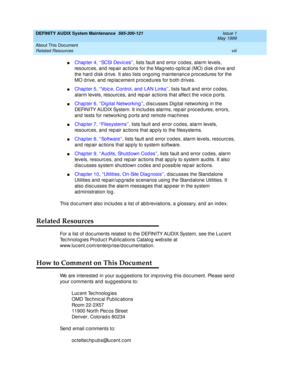 Page 8DEFINITY AUDIX System Maintenance  585-300-121  Issue 1
May 1999
About This Document 
viii Related Resources 
nC h a p t e r  4 ,  ‘‘ SC SI  D e vi c e s ’’, lists fault and error c od es, alarm levels, 
resourc es, and  rep air ac tions for the Magneto-op tic al (MO) d isk d rive and  
the hard d isk d rive. It also lists ong oing  maintenanc e p roc ed ures for the 
MO drive, and replacement procedures for both drives.
nChapter 5, ‘‘Voic e, Control, and  LAN Links’’, lists fault and  error c od es,...