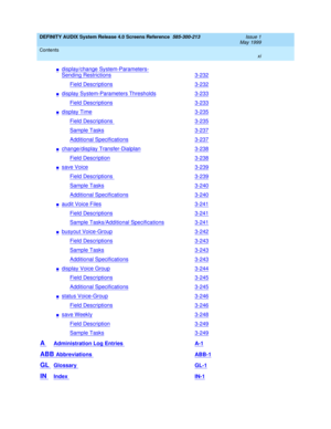 Page 11DEFINITY AUDIX System Release 4.0 Screens Reference  585-300-213  Issue 1
May 1999
Contents 
xi  
ndisplay/change System-Parameters-
Sending Restrictions3-232
Field Descriptions3-232
ndisplay System-Parameters Thresholds3-233
Field Descriptions3-233
ndisplay Time3-235
Field Descriptions 3-235
Sample Tasks3-237
Additional Specifications3-237
nchange/display Transfer-Dialplan3-238
Field Description3-238
nsave Voice3-239
Field Descriptions 3-239
Sample Tasks3-240
Additional Specifications3-240
naudit Voice...