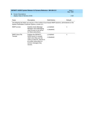 Page 101DEFINITY AUDIX System Release 4.0 Screens Reference  585-300-213  Issue 1
May 1999
Screen Descriptions 
3-49 display Class of Service (COS) 
3
The following  two field s c an only b e n if the numb er of purc hased  IMAPI sessions, ad ministered on the 
System-Parameters Customer-Options, screen is 0.
IMAPI ac cess Enables Intuity Messag e 
Manag er Voic e Messaging 
c lient ac cess to the server 
for these sub sc rib ers.y (enabled)
n (d isab led )n
IMAPI Voic e File 
TransferEnables the DEFINITY 
AUDIX...