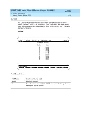 Page 105DEFINITY AUDIX System Release 4.0 Screens Reference  585-300-213  Issue 1
May 1999
Screen Descriptions 
3-53 display Class of Service (COS) 
3
list COS
The Classes of Service sc reen lists the c urrent names for c lasses of servic e. 
Twelve classes of service can be defined. In the commands described below, 
eac h c lass of servic e c an b e id entified  b y either a numb er from 0 to 11 or b y its 
alphanumeric  name. 
list cos
Field Descriptions
Field Name Description (display only)
Numb er Numb er...