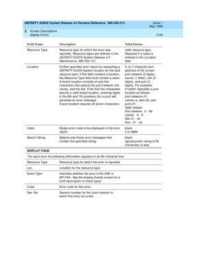 Page 110DEFINITY AUDIX System Release 4.0 Screens Reference  585-300-213  Issue 1
May 1999
Screen Descriptions 
3-58 display Errors 
3
Resourc e Typ e Resourc e type for whic h the error was 
rep orted . Resourc e typ es are d efined  in the 
DEFINITY AUDIX System Release 4.0 
Maintenance
, 585-300-121.valid resource type
Req uired  if a value is 
entered  in the Loc ation 
field. 
Loc ation Further sp ecifies error rep ort b y req uesting  a 
DEFINITY AUDIX System loc ation for the fault 
resourc e typ e. If...