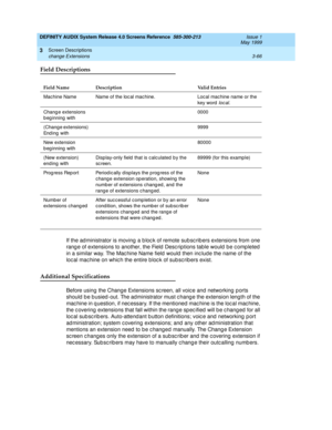 Page 118DEFINITY AUDIX System Release 4.0 Screens Reference  585-300-213  Issue 1
May 1999
Screen Descriptions 
3-66 change Extensions 
3
Field Descriptions
If the ad ministrator is moving  a b loc k of remote sub sc rib ers extensions from one 
rang e of extensions to another, the Field  Desc riptions table would  b e c omp leted  
in a similar way. The Mac hine Name field  would  then inc lude the name of the 
loc al mac hine on whic h the entire b loc k of sub sc rib ers exist.
Additional Specifications...