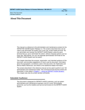 Page 13About This Document 
xiii Intended Audience 
DEFINITY AUDIX System Release 4.0 Screens Reference  585-300-213  Issue 1
May 1999
About This Document
This manual is a referenc e to the ad ministration and  maintenanc e sc reens for the 
DEFINITY®  AUDIX®  System Release 4.0. The sc reens desc rib ed  here c an be 
used  to fully ad minister the system from a low c ost, sc reen-b ased  terminal. You 
c an ad minister and  maintain the DEFINITY AUDIX System using  the same 
terminal that you use to ad...