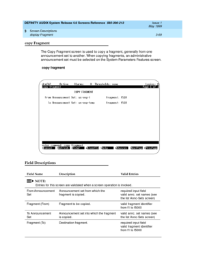 Page 121DEFINITY AUDIX System Release 4.0 Screens Reference  585-300-213  Issue 1
May 1999
Screen Descriptions 
3-69 display Fragment 
3
copy Fragment
The Cop y Frag ment sc reen is used  to c op y a frag ment, g enerally from one 
announc ement set to another. When c op ying  fragments, an administrative 
announc ement set must b e selec ted  on the System-Parameters Features sc reen.
 copy fragment
 
Field Descriptions
Field Name Description Valid Entries
NOTE:
Entries for this sc reen are valid ated  when a...