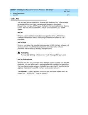 Page 123DEFINITY AUDIX System Release 4.0 Screens Reference  585-300-213  Issue 1
May 1999
Screen Descriptions 
3-71 test LAN 
3
test LAN
The Test LAN Results sc reen tests the local area network (LAN). These screens 
are availab le only if you have enab led  Intuity Messag ing  Ap plic ation 
Prog ramming  Interfac e (IMAPI) using  the System-Parameters Customer Op tions 
sc reen. The tests will ab ort if IMAPI is not yet ad ministered  for your AUDIX 
system.
test lan
 
Performs a short test that checks the...