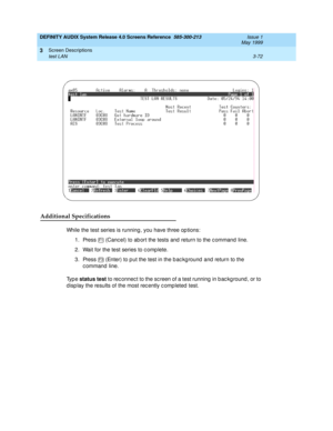 Page 124DEFINITY AUDIX System Release 4.0 Screens Reference  585-300-213  Issue 1
May 1999
Screen Descriptions 
3-72 test LAN 
3
Additional Specifications
While the test series is running , you have three op tions:
1. Press   (Canc el) to ab ort the tests and  return to the c ommand  line.
2. Wait for the test series to c omp lete.
3. Press   (Enter) to p ut the test in the b ac kg round  and  return to the 
c ommand  line.
Ty p e  status test
 to rec onnec t to the sc reen of a test running  in b ac kg round ,...