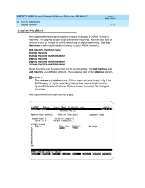 Page 125DEFINITY AUDIX System Release 4.0 Screens Reference  585-300-213  Issue 1
May 1999
Screen Descriptions 
3-73 display Machine 
3
display Machine
The Mac hine Profile sc reen is used  to c hang e or d isp lay a DEFINITY AUDIX 
mac hine. This ap p lies to b oth loc al and  remote mac hines. You c an also ad d  or 
remove a loc al or remote for AMIS networking or d ig ital networking . (Use list 
Machines
 to see mac hines ad ministered  on your AUDIX network.) 
add machine
 
machine-name 
change machine...