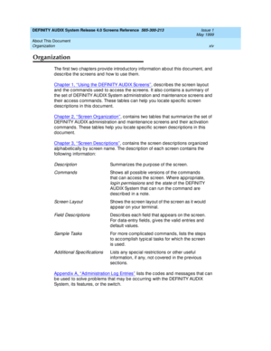 Page 14DEFINITY AUDIX System Release 4.0 Screens Reference  585-300-213  Issue 1
May 1999
About This Document 
xiv Organization 
Organization
The first two c hap ters provid e introd uc tory information about this doc ument, and  
d esc rib e the sc reens and  how to use them. 
Chapter 1, ‘‘Using  the DEFINITY AUDIX Sc reens’’
, d esc rib es the sc reen layout 
and  the c ommand s used  to ac c ess the sc reens. It also c ontains a summary of 
the set of DEFINITY AUDIX System ad ministration and  maintenanc e...