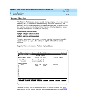 Page 131DEFINITY AUDIX System Release 4.0 Screens Reference  585-300-213  Issue 1
May 1999
Screen Descriptions 
3-79 Remote Machine 
3
Remote Machine
Th e  M a c h i n e Profile sc reen is used  to ad d , c hang e, d isp lay, or remove a remote 
DEFINITY AUDIX mac hine for AMIS networking  and  d ig ital networking . The 
DEFINITY AUDIX knows the d ifferenc e b etween a remote and  loc al mac hine b y 
the mac hine name g iven to the ind ivid ual mac hine. (Use list Machines
 to see 
mac hines ad ministered on...