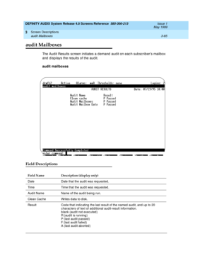 Page 137DEFINITY AUDIX System Release 4.0 Screens Reference  585-300-213  Issue 1
May 1999
Screen Descriptions 
3-85 audit Mailboxes 
3
audit Mailboxes
The Aud it Results sc reen initiates a d emand  aud it on eac h subsc rib er’s mailbox 
and  d isp lays the results of the aud it. 
audit mailboxes
Field Descriptions
Field Name Description (display only)
Date Date that the aud it was req uested .
Time Time that the aud it was req uested .
Aud it Name  Name of the aud it b eing run.
Clean Cac he Writes d ata to d...