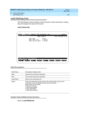 Page 139DEFINITY AUDIX System Release 4.0 Screens Reference  585-300-213  Issue 1
May 1999
Screen Descriptions 
3-87 audit Mailing-Lists 
3
audit Mailing-Lists
The Aud it Results sc reen initiates a d emand  aud it on eac h subsc rib er’s mailing  
lists and  d isp lays the results of the aud it. 
audit mailing lists
Field Descriptions
Sample Tasks/Additional Specifications
Sa m e  a s  audit Mailboxes
Field Name Description (display only)
Date Date that the aud it was req uested .
Time Time that the aud it was...