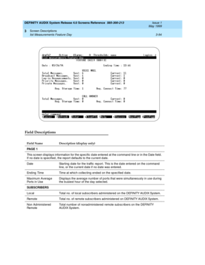 Page 146DEFINITY AUDIX System Release 4.0 Screens Reference  585-300-213  Issue 1
May 1999
Screen Descriptions 
3-94 list Measurements Feature Day 
3
Field Descriptions
Field Name Description (display only)
PA G E  1
This sc reen d isp lays information for the sp ec ific  d ate entered  at the c ommand  line or in the Date field . 
If no d ate is sp ecified , the report d efaults to the current d ate.
Date Starting  d ate for the traffic  rep ort. This is the d ate entered  on the c ommand  
line, or the c...