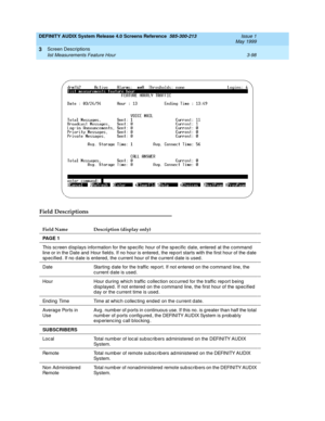 Page 150DEFINITY AUDIX System Release 4.0 Screens Reference  585-300-213  Issue 1
May 1999
Screen Descriptions 
3-98 list Measurements Feature Hour 
3
Field Descriptions
Field Name Description (display only)
PA G E  1 
This sc reen d isp lays information for the sp ecific  hour of the sp ecific  date, entered  at the c ommand  
line or in the Date and  Hour field s. If no hour is entered , the rep ort starts with the first hour of the d ate 
sp ecified . If no d ate is entered, the c urrent hour of the current d...