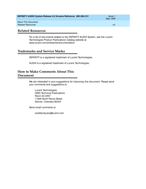 Page 16DEFINITY AUDIX System Release 4.0 Screens Reference  585-300-213  Issue 1
May 1999
About This Document 
xvi Related Resources 
Related Resources
For a list of d oc uments related  to the DEFINITY AUDIX System, see the Luc ent 
Tec hnolog ies Prod uc t Pub lic ations Catalog  web site at 
www.luc ent.c om/enterp rise/d oc umentation.
Trademarks and Service Marks
DEFINITY is a registered trademark of Lucent Technologies. 
AUDIX is a reg istered  trad emark of Luc ent Tec hnolog ies. 
How to Make Comments...