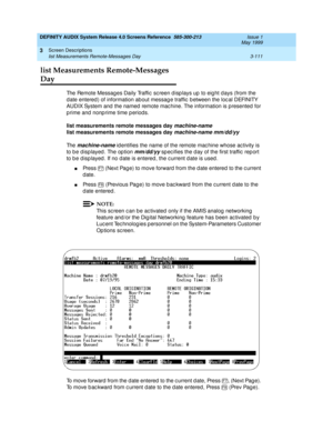 Page 163DEFINITY AUDIX System Release 4.0 Screens Reference  585-300-213  Issue 1
May 1999
Screen Descriptions 
3-111 list Measurements Remote-Messages Day 
3
list Measurements Remote-Messages 
Day
The Remote Messag es Daily Traffic  sc reen d isp lays up  to eig ht d ays (from the 
d ate entered ) of information about messag e traffic  b etween the loc al DEFINITY 
AUDIX System and  the named  remote mac hine. The information is presented  for 
p rime and  nonp rime time p eriods. 
list measurements remote...