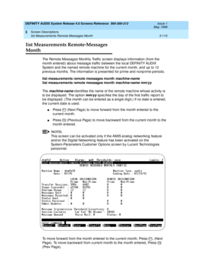 Page 167DEFINITY AUDIX System Release 4.0 Screens Reference  585-300-213  Issue 1
May 1999
Screen Descriptions 
3-115 list Measurements Remote-Messages Month 
3
list Measurements Remote-Messages 
Month
The Remote Messag es Monthly Traffic  sc reen d isp lays information (from the 
month entered ) ab out messag e traffic  between the loc al DEFINITY AUDIX 
System and the named  remote mac hine for the c urrent month, and up  to 12 
p revious months. The information is p resented  for p rime and  nonp rime p eriod...