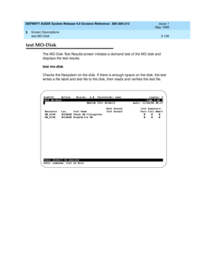 Page 190DEFINITY AUDIX System Release 4.0 Screens Reference  585-300-213  Issue 1
May 1999
Screen Descriptions 
3-138 test MO-Disk 
3
test MO-Disk
The MO-Disk Test Results sc reen initiates a d emand  test of the MO d isk and  
d isp lays the test results.
test mo-disk
Chec ks the filesystem on the d isk. If there is enoug h sp ac e on the d isk, the test 
writes a file lab el and  test file to the d isk, then read s and  verifies the test file. 