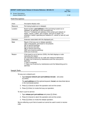 Page 198DEFINITY AUDIX System Release 4.0 Screens Reference  585-300-213  Issue 1
May 1999
Screen Descriptions 
3-146 busyout Network-Port 
3
Field Descriptions
Sample Tasks
To b usy-out a network p ort:
1. Type busyout network port
 
port-address [forced
]   and press
 (Enter).
Th e  
port-address and  the op tional keyword , forced
, are described above 
in the 
Command s section.
2. Press   (Canc el) to ab ort the op eration and  exit the sc reen.
3. Press   (Enter) to invoke the b usy-out operation.
To...