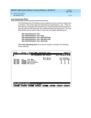 Page 199DEFINITY AUDIX System Release 4.0 Screens Reference  585-300-213  Issue 1
May 1999
Screen Descriptions 
3-147 test Network-Port 
3
test Network-Port
The Test Networking  Port Results sc reen enab les the user to test the network p ort 
connec tion. This screen tests the networking port spec ified by < loc> . There is a 
short test and  a long  test that resets the p ort, a test that starts the 64k-loop  test, a 
test that starts the 56k-loop  test, and  a test that stop s the ong oing  test. The loop...