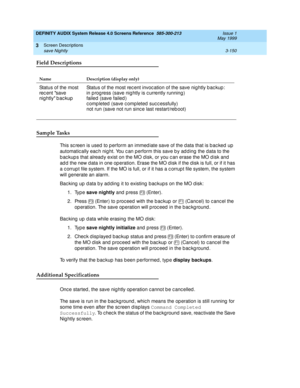 Page 202DEFINITY AUDIX System Release 4.0 Screens Reference  585-300-213  Issue 1
May 1999
Screen Descriptions 
3-150 save Nightly 
3
Field Descriptions
Sample Tasks
This sc reen is used to p erform an immed iate save of the d ata that is b ac ked  up  
automatic ally eac h nig ht. You c an perform this save b y ad d ing  the data to the 
b ac kup s that alread y exist on the MO d isk, or you c an erase the MO d isk and  
ad d  the new d ata in one op eration. Erase the MO d isk if the d isk is full, or if it...