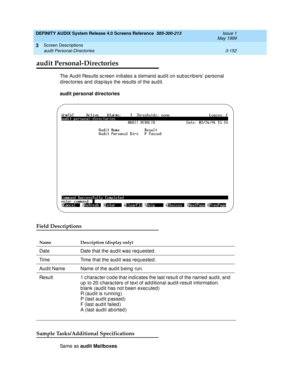 Page 204DEFINITY AUDIX System Release 4.0 Screens Reference  585-300-213  Issue 1
May 1999
Screen Descriptions 
3-152 audit Personal-Directories 
3
audit Personal-Directories
The Aud it Results sc reen initiates a d emand  aud it on sub sc rib ers personal 
d irec tories and  d isp lays the results of the aud it.
audit personal directories 
Field Descriptions
Sample Tasks/Additional Specifications
Sa m e  a s  audit Mailboxes
.
Name Description (display only)
Date Date that the aud it was req uested .
Time Time...