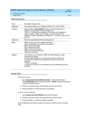 Page 206DEFINITY AUDIX System Release 4.0 Screens Reference  585-300-213  Issue 1
May 1999
Screen Descriptions 
3-154 busyout Port 
3
Field Descriptions
Sample Tasks
To busy-out a port:
1. Type busyout port
 
port-address [forced
]   and press   (Enter).
Th e  
port-address and  the op tional keyword , forced
, are described above 
in the 
Command s section.
2. Press   (Canc el) to ab ort the op eration and  exit the sc reen.
3. Press   (Enter) to invoke the b usy-out operation.
To return a p ort to servic e:
1....