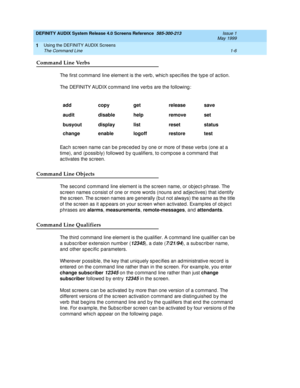 Page 22DEFINITY AUDIX System Release 4.0 Screens Reference  585-300-213  Issue 1
May 1999
Using the DEFINITY AUDIX Screens 
1-6 The Command Line 
1
Command Line Verbs
The first c ommand  line element is the verb , whic h sp ec ifies the typ e of ac tion. 
The DEFINITY AUDIX c ommand  line verbs are the following :
Eac h sc reen name c an be p rec ed ed  b y one or more of these verb s (one at a 
time), and  (possibly) followed  b y q ualifiers, to c omp ose a c ommand  that 
ac tivates the sc reen.
Command Line...